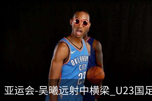 亚运会-吴曦远射中横梁 U23国足0-0憾平伊朗暂列次席